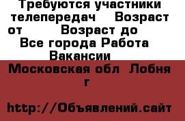 Требуются участники телепередач. › Возраст от ­ 18 › Возраст до ­ 60 - Все города Работа » Вакансии   . Московская обл.,Лобня г.